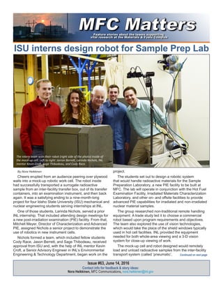 ISU interns design robot for Sample Prep Lab
Contact info for feedback & story ideas:
Nora Heikkinen, MFC Communications, nora.heikkinen@inl.gov
Issue #63, June 14, 2016
By Nora Heikkinen
Cheers erupted from an audience peering over plywood
walls into a mock-up robotic work cell. The robot inside
had successfully transported a surrogate radioactive
sample from an inter-facility transfer box, out of its transfer
containers, into an examination instrument, and then back
again. It was a satisfying ending to a nine-month-long
project for four Idaho State University (ISU) mechanical and
nuclear engineering students serving internships at INL.
One of those students, Larinda Nichols, served a prior
INL internship. That included attending design meetings for
a new post-irradiation examination (PIE) facility. From that,
Mitchell Meyer, Director of Characterization and Advanced
PIE, assigned Nichols a senior project to demonstrate the
use of robotics in new instrument cells.
Nichols formed a team, which included fellow students
Cody Race, Jason Berrett, and Sage Thibodeau, received
approval from ISU and, with the help of INL mentor Kevin
Croft, a Senior Advisory Engineer in INL’s Environmental
Engineering & Technology Department, began work on the
project.
The students set out to design a robotic system
that would handle radioactive materials for the Sample
Preparation Laboratory, a new PIE facility to be built at
MFC. The lab will operate in conjunction with the Hot Fuel
Examination Facility, Irradiated Materials Characterization
Laboratory, and other on- and offsite facilities to provide
advanced PIE capabilities for irradiated and non-irradiated
nuclear material samples.
The group researched non-traditional remote handling
equipment. A trade study led it to choose a commercial
robot based upon program requirements and objectives.
The team also explored the use of vision technologies,
which would take the place of the shield windows typically
used in hot cell facilities. INL provided the equipment
needed for both whole-area viewing and a 3-D vision
system for close-up viewing of work.
The mock-up cell and robot designed would remotely
load and unload radioactive samples from the inter-facility
transport system (called ‘pneumatic’, Continued on next page
The intern team with their robot (right side of the photo) inside of
the mock-up cell. Left to right: Jarron Berrett, Larinda Nichols, INL
mentor Kevin Croft, Sage Thibodeau, and Cody Race.
 