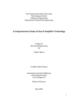   1 
 
 
The Pennsylvania State University 
The Graduate School 
College of Engineering 
Department of Electrical Engineering 
 
 
 
 
 
A Comprehensive Study of Class D Amplifier Technology 
 
 
 
 
 
A Paper in 
Electrical Engineering 
by 
 
Todd P. Marco 
 
 
 
 
 
 
 2009 Todd P. Marco 
 
 
Submitted in Partial Fulfillment  
of the Requirements 
for the Degree of  
 
Master of Science 
 
 
 
May 2009 
 