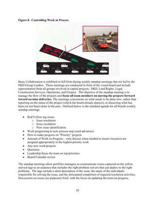10
Figure 8. Controlling Work in Process
Basic Collaboration is exhibited in full form during weekly standup meetings that are led by the
P&D Group Leaders. These meetings are conducted in front of the visual board and include
representation from all groups involved in capital projects: P&D, Land Rights, Legal,
Construction Services, Operations, and Finance. The objective of the standup meeting is to
manage the flow of the projects and focus all team members on moving the projects forward
toward on-time deliveries. The meetings concentrate on what needs to be done now, rather than
reporting on the status of the project (which the board already depicts), or dissecting what has
been (or not been) done in the past. Outlined below is the standard agenda for all boards weekly
standup meetings.
 Red/Yellow tag issues
o Issue resolution
o Issue escalation
o New issue identification
 Work progressing to next process step (card advances)
 How to make progress on “Priority” projects
 Amount of Work-in-Progress – only discuss when needed to ensure resources are
assigned appropriately to the highest priority work
 Any new work/projects
 Questions
 Leadership focus the team on top priorities
 Board Calendar review
The standup meetings allow portfolio managers to communicate issues captured on the yellow
and red tags to an audience that includes the right problem solvers that can deploy to the right
problems. The tags include a short description of the issue, the name of the individuals
responsible for solving the issue, and the anticipated completion of required resolution activities.
Discussions on issues are purposely brief, with the focus on updating the team on progress,
 