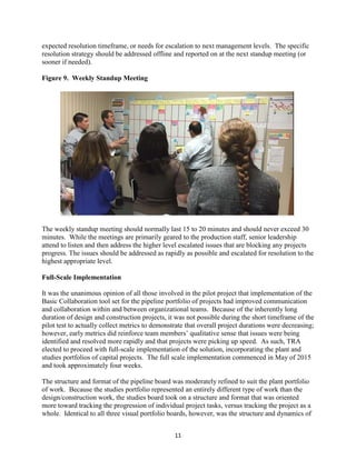 11
expected resolution timeframe, or needs for escalation to next management levels. The specific
resolution strategy should be addressed offline and reported on at the next standup meeting (or
sooner if needed).
Figure 9. Weekly Standup Meeting
The weekly standup meeting should normally last 15 to 20 minutes and should never exceed 30
minutes. While the meetings are primarily geared to the production staff, senior leadership
attend to listen and then address the higher level escalated issues that are blocking any projects
progress. The issues should be addressed as rapidly as possible and escalated for resolution to the
highest appropriate level.
Full-Scale Implementation
It was the unanimous opinion of all those involved in the pilot project that implementation of the
Basic Collaboration tool set for the pipeline portfolio of projects had improved communication
and collaboration within and between organizational teams. Because of the inherently long
duration of design and construction projects, it was not possible during the short timeframe of the
pilot test to actually collect metrics to demonstrate that overall project durations were decreasing;
however, early metrics did reinforce team members’ qualitative sense that issues were being
identified and resolved more rapidly and that projects were picking up speed. As such, TRA
elected to proceed with full-scale implementation of the solution, incorporating the plant and
studies portfolios of capital projects. The full scale implementation commenced in May of 2015
and took approximately four weeks.
The structure and format of the pipeline board was moderately refined to suit the plant portfolio
of work. Because the studies portfolio represented an entirely different type of work than the
design/construction work, the studies board took on a structure and format that was oriented
more toward tracking the progression of individual project tasks, versus tracking the project as a
whole. Identical to all three visual portfolio boards, however, was the structure and dynamics of
 