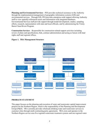 2
Planning and Environmental Services – PES provides technical assistance to the Authority
through the implementation/management of geographic information systems (GIS) and
environmental services. Through GIS, PES provides enterprise-wide support allowing Authority
staff to view spatially-referenced assets and information with integrated databases.
Environmental Services staff provide support through model development, studies, sampling
efforts, research, representation with state and local officials, and by administering the Trinity
Basin Clean Rivers Program.
Construction Services – Responsible for construction-related support activities including
review of plans and specifications, bids, contract administration and acting as liaison with land
rights staff and regional offices.
Figure 1. TRA Management Structure
PROBLEM STATEMENT
This paper focuses on the planning and execution of water and wastewater capital improvement
projects for the Northern Region, which is the responsibility of the Planning and Development
Group (P&D). TRA currently provides wholesale drinking water and wastewater services to
customer cities through multi-contracting party agreements. TRA owns and operates in the
Northern Region service area five regional wastewater treatment systems and one regional water
 