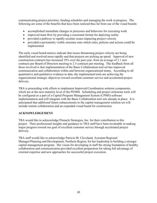 20
communicating project priorities, funding schedules and managing the work in progress. The
following are some of the benefits that have been realized thus far from use of the visual boards:
 accomplished immediate changes in processes and behaviors for executing work
 improved team flow by providing a consistent format for depicting reality
 provided a pathway to rapidly escalate issues impacting project velocity
 provided a persistently visible structure onto which rules, policies and actions could be
implemented
The early visual board metrics indicate that issues threatening project velocity are being
identified and resolved more rapidly and that projects are picking up speed. Approval of new
construction contracts has increased 19% over the past year, from an average of 2.1 new
contracts per Board of Directors meeting to 2.5 contracts per meeting. The feedback from all
those involved is that implementation of the Basic Collaboration tool set has improved
communication and collaboration within and between organizational teams. According to all
quantitative and qualitative evidence to date, the implemented tools are achieving the
organizational strategic objectives toward excellent customer service and accelerated project
delivery.
TRA is proceeding with efforts to implement Improved Coordination solution components,
which are at the next maturity level of the PEMM. Scheduling and project milestone tools will
be configured as a part of a Capital Program Management System (CPMS) software
implementation and will integrate with the Basic Collaboration tool sets already in place. It is
anticipated that additional future enhancements to the capital management solution set will
include remote collaboration and an expanded visual board for construction.
ACKNOWLEDGEMENT
TRA would like to acknowledge Pinnacle Strategies, Inc. for their contribution to this
project. Their professional insights and guidance to TRA staff have been invaluable in making
major progress toward our goal of excellent customer service through accelerated project
delivery.
TRA staff would like to acknowledge Patricia M. Cleveland, Assistant Regional
Manager/Planning and Development, Northern Region, for her leadership in building a stronger
capital management program. Her vision for developing in staff the strong foundation of healthy
collaboration and communication provided excellent preparation for taking full advantage of
external expertise and new approaches for successful project execution.
 