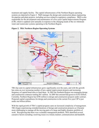 3
Service
Area
Trinity River Basin
treatment and supply facility. The capital infrastructures of the Northern Region operating
systems are depicted in Figure 2. P&D manages the design and construction phase engineering
for pipeline and plant projects, including services related to regulatory compliance. P&D is also
responsible for the development and maintenance of a five-year Capital Improvements Program
(CIP), which is updated semi-annually in response to the changing needs of the six wholesale
water and wastewater systems operating in the Northern Region.
Figure 2. TRA Northern Region Operating Systems
TRA has seen its capital infrastructure grow significantly over the years, and with this growth
has come an ever increasing number of new capital improvement projects and increasing
frequency of capital bond sales to fund them. In 2002 the Northern Region was managing design
and construction contracts totaling $61 million. In 2005 this amount had grown to $142 million.
Currently, Northern Region has $396 million in design and construction projects under contract.
Projected capital expenditures for design and construction in the current five-year CIP is just
under one billion dollars.
With the rapid growth of TRA’s capital program came an increased complexity of management.
TRA began experiencing extended durations of design and construction projects as it became
more challenging to manage all the moving parts of a large and highly dynamic portfolio of
work. Recognizing that there was a schedule management problem, TRA identified several
causative factors including: resolving issues in a timely manner; communication and handoffs
 