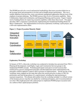 5
The PEMM proved to be a novel and practical methodology that treats execution behaviors as
the leverage point and prerequisite to on time and on budget project performance. This was a
notable departure from previous, more conventional management approaches that put most of the
emphasis on project planning. The PEMM assesses three levels of execution capability: Basic
Collaboration, Improved Coordination, and Integrated Planning and Execution. Figure 3 depicts
twelve building blocks for improving execution capability within these three levels. This paper
describes TRA’s experience systematically implementing the foundational building blocks for
Basic Collaboration. The implementation involved an exploratory workshop, a pilot project, and
a full-scale implementation effort.
Figure 3. Project Execution Maturity Model
Exploratory Workshop
In January of 2015, a three-day workshop was conducted to introduce key personnel from TRA’s
Planning & Development, Land Rights, Legal, and Construction Services groups to the
fundamental PEMM concepts. Workshop participants took part in several exercises that
reinforced key process management principles and that helped the teams understand how the
principles could be applied to improve their execution of capital projects. On the last day of the
workshop, teams mapped out the steps that reflect the current processes in place at TRA for
preliminary and final design phases of a capital project, including the steps pertaining to
easement acquisition. The ultimate deliverables from the workshop included 1) a refined version
of the business process map that was drafted by workshop participants, and 2) recommendations
as to how TRA might proceed with a pilot project to implement PEMM project execution tools
on a subset of their capital projects portfolio.
 