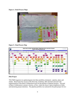 6
Figure 4. Draft Process Maps
Figure 5. Final Process Map
Pilot Project
TRA P&D organizes its capital program into three portfolios of projects: pipeline, plant, and
studies. Based upon the success of the three-day workshop, TRA elected to proceed with
implementation of the Basic Collaboration tools for the portfolio of pipeline projects. The goal
of Basic Collaboration is project velocity, or flow, where the focus is upon completion of tasks
and shortening project durations. The pipeline portfolio was selected for the pilot project for two
 