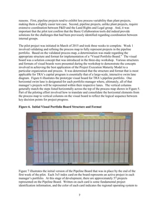7
reasons. First, pipeline projects tend to exhibit less process variability than plant projects,
making them a slightly easier test case. Second, pipeline projects, unlike plant projects, require
extensive coordination between P&D and the Land Rights and Legal group. And, it was
important that the pilot test confirm that the Basic Collaboration tools did indeed provide
solutions for the challenges that had been previously identified regarding coordination between
internal groups.
The pilot project was initiated in March of 2015 and took three weeks to complete. Week 1
involved validating and refining the process map to fully represent projects in the pipeline
portfolio. Based on the validated process map, a determination was made regarding the
appropriate structure and format for implementation of a “Visual Portfolio Board.” The visual
board was a solution concept that was introduced in the three-day workshop. Various structures
and formats of visual boards were presented during the workshop to demonstrate the concepts
involved in achieving the best application of the Project Execution Maturity Model to a
particular organization and process. It was determined that the structure and format that is most
applicable for TRA’s capital program is essentially that of a large-scale, interactive swim lane
diagram. Figure 6 illustrates the prototype visual board for TRA’s pipeline portfolio. One
horizontal swim lane is designated for each portfolio manager where, ultimately, all of that
manager’s projects will be represented within their respective lanes. The vertical columns
generally match the steps listed horizontally across the top of the process map shown in Figure 5.
Part of the piloting effort involved how to translate and consolidate the horizontal elements from
the process map to vertical columns on the visual board to reflect the logical sequence between
key decision points for project progress.
Figure 6. Initial Visual Portfolio Board Structure and Format
Figure 7 illustrates the initial version of the Pipeline Board that was in place by the end of the
first week of the pilot. Each 3x5 index card on the board represents an active project in each
manager’s portfolio. At this stage of development, there are approximately 57 projects
represented on the Pipeline Board. Written on each card is some fundamental project
identification information, and the color of each card indicates the regional operating system to
 