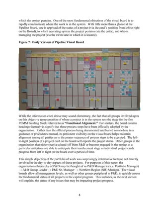 8
which the project pertains. One of the most fundamental objectives of the visual board is to
rapidly communicate where the work is in the system. With little more than a glance at the
Pipeline Board, one is apprised of the status of a project (via the card’s position from left to right
on the Board), to which operating system the project pertains (via the color), and who is
managing the project (via the swim lane in which it is located).
Figure 7. Early Version of Pipeline Visual Board
While the information cited above may sound elementary, the fact that all groups involved agree
on this objective representation of where a project is in the system sets the stage for the first
PEMM building block referred to as “Functional Alignment.” For starters, the board column
headings themselves signify that these process steps have been officially adopted by the
organization. Rather than the official process being documented and buried somewhere in a
guidance or procedures manual, its persistent visibility on the visual board helps maintain
alignment among all parties as to the proper sequence of process steps to be executed. The left-
to-right position of a project card on the board self-reports the project status. Other groups in the
organization that either receive a hand-off from P&D or become engaged in the project at a
particular milestone are able to anticipate their involvement stage as individual project cards
progress from left to right on the board over a period of time.
This simple depiction of the portfolio of work was surprisingly informative to those not directly
involved in the day-to-day aspects of these projects. For purposes of this paper, the
organizational hierarchy of P&D may be thought of as P&D Manager (a.k.a. Portfolio Manager)
→ P&D Group Leader → P&D Sr. Manager → Northern Region (NR) Manager. The visual
boards allow all management levels, as well as other groups peripheral to P&D, to quickly assess
the fundamental status of all projects in the capital program. This includes, as the next section
will explain, the status of any issues that may be impacting project progress.
 