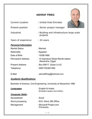 ASHRAF FRIEG
Current Location : United Arab Emirates
Present position : Senior project manager
Industrial : Building and infrastructure large scale
projects
Years of experience : 24 years
Personal Information
Marital Status : Married
Nationality : Egyptian
Date of Birth : 10/08/1966
Permanent Address : 12 Istamboul Street Ramle station
Alexandria, Egypt
Present Address : Box 85617, Dubai U.A.E
Telephone : 00971553841992
E-Mail : ashraf4frieg@hotmail.com
Academic Qualifications:
Bachelor of Science, Civil Engineering, University of Alexandria 1990
Languages : English & Arabic
(Excellent spoken and written)
Computer Skills:
Spreadsheet : Excel
Word processing : M.S. Word, MS Office.
Management : Microsoft Project and
Primavera.
1 / 11
 