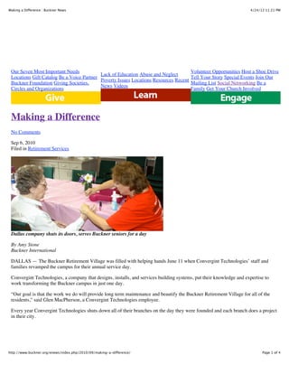 4/24/12 11:21 PMMaking a Difference : Buckner News
Page 1 of 4http://www.buckner.org/enews/index.php/2010/09/making-a-difference/
Our Seven Most Important Needs
Locations Gift Catalog Be a Voice Partner
Buckner Foundation Giving Societies,
Circles and Organizations
Lack of Education Abuse and Neglect
Poverty Issues Locations Resources Recent
News Videos
Volunteer Opportunities Host a Shoe Drive
Tell Your Story Special Events Join Our
Mailing List Social Networking Be a
Family Get Your Church Involved
Making a Difference
No Comments
Sep 6, 2010
Filed in Retirement Services
Dallas company shuts its doors, serves Buckner seniors for a day
By Amy Stone
Buckner International
DALLAS — The Buckner Retirement Village was filled with helping hands June 11 when Convergint Technologies’ staff and
families revamped the campus for their annual service day.
Convergint Technologies, a company that designs, installs, and services building systems, put their knowledge and expertise to
work transforming the Buckner campus in just one day.
“Our goal is that the work we do will provide long term maintenance and beautify the Buckner Retirement Village for all of the
residents,” said Glen MacPherson, a Convergint Technologies employee.
Every year Convergint Technologies shuts down all of their branches on the day they were founded and each branch does a project
in their city.
 