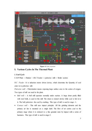 7
Figure 4. Unit overview
I. Various Cycles In The Thermal Plant
i. Coal Cycle
C.H.P Plant → Bunker →R.C Feeder → pulverize mill→ Boiler section
R.C. Feeder -It is induction motor driven device, which determine the Quantity of coal
enter in to pulverize mill.
Pulverize mill - Pulverization means exposing large surface area to the action of oxygen.
Two types of mill are used in the plant.
 Ball mill - A ball mill operates normally under suction. A large drum partly filled
with steel balls, is used in this mill. The drum is rotated slowly while coal is fed in to
it. The ball pulverizes the coal by crushing. This type of mill is used in stage -1.
 Contact mill - This mill uses impact principle. All the grinding elements and the
primary air fan is mounted on a single shaft. The flow of air carries coal to the
primary stage where it is reduced to a fine granular state by impact with a series of
hammers. This type of mill is used in stage-2.
 