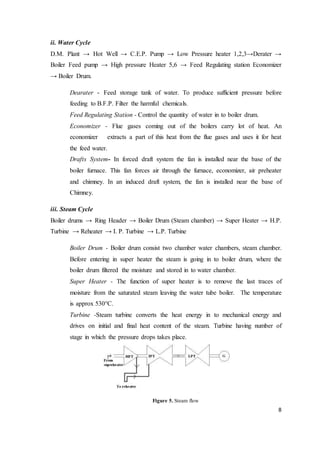 8
ii. Water Cycle
D.M. Plant → Hot Well → C.E.P. Pump → Low Pressure heater 1,2,3→Derater →
Boiler Feed pump → High pressure Heater 5,6 → Feed Regulating station Economizer
→ Boiler Drum.
Dearater - Feed storage tank of water. To produce sufficient pressure before
feeding to B.F.P. Filter the harmful chemicals.
Feed Regulating Station - Control the quantity of water in to boiler drum.
Economizer - Flue gases coming out of the boilers carry lot of heat. An
economizer extracts a part of this heat from the flue gases and uses it for heat
the feed water.
Drafts System- In forced draft system the fan is installed near the base of the
boiler furnace. This fan forces air through the furnace, economizer, air preheater
and chimney. In an induced draft system, the fan is installed near the base of
Chimney.
iii. Steam Cycle
Boiler drums → Ring Header → Boiler Drum (Steam chamber) → Super Heater → H.P.
Turbine → Reheater → I. P. Turbine → L.P. Turbine
Boiler Drum - Boiler drum consist two chamber water chambers, steam chamber.
Before entering in super heater the steam is going in to boiler drum, where the
boiler drum filtered the moisture and stored in to water chamber.
Super Heater - The function of super heater is to remove the last traces of
moisture from the saturated steam leaving the water tube boiler. The temperature
is approx 530°C.
Turbine -Steam turbine converts the heat energy in to mechanical energy and
drives on initial and final heat content of the steam. Turbine having number of
stage in which the pressure drops takes place.
Figure 5. Steam flow
 