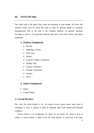 9
III. SWITCHYARD
The switch yard is the places from where the electricity is send outside. We know that
electrical energy can’t be stored like cells, so what we generate should be consumed
instantaneously. But as the load is not constants therefore we generate electricity
according to need i.e. the generation depends upon load. It has both outdoor and indoor
equipments.
1. Outdoor Equipments
 Bus Bar
 Lightening Arrester
 Wave Trap
 Breaker
 Capacitor Voltage Transformer
 Earthing Rod
 Current Transformer
 Potential Transformer
 Isolators
 PLCC
2. Indoor Equipments
 Relays
 Control Panels
A. Circuit Breaker:
The code for circuit breaker is 52. An electric power system needs some form of
switchgear in order to operate it safely & efficiently under both normal and abnormal
conditions.
Circuit breaker is an arrangement by which we can break the circuit or flow of
current. A circuit breaker in station serves the same purpose as switch but it has many
 