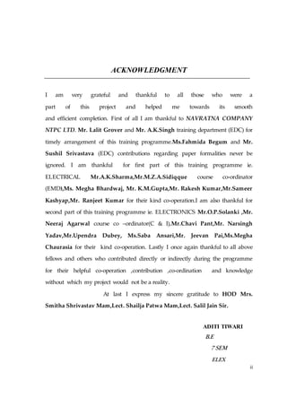 ii
ACKNOWLEDGMENT
I am very grateful and thankful to all those who were a
part of this project and helped me towards its smooth
and efficient completion. First of all I am thankful to NAVRATNA COMPANY
NTPC LTD. Mr. Lalit Grover and Mr. A.K.Singh training department (EDC) for
timely arrangement of this training programme.Ms.Fahmida Begum and Mr.
Sushil Srivastava (EDC) contributions regarding paper formalities never be
ignored. I am thankful for first part of this training programme ie.
ELECTRICAL Mr.A.K.Sharma,Mr.M.Z.A.Sidiqque course co-ordinator
(EMD),Ms. Megha Bhardwaj, Mr. K.M.Gupta,Mr. Rakesh Kumar,Mr.Sameer
Kashyap,Mr. Ranjeet Kumar for their kind co-operation.I am also thankful for
second part of this training programme ie. ELECTRONICS Mr.O.P.Solanki ,Mr.
Neeraj Agarwal course co –ordinator(C & I),Mr.Chavi Pant,Mr. Narsingh
Yadav,Mr.Upendra Dubey, Ms.Saba Ansari,Mr. Jeevan Pai,Ms.Megha
Chaurasia for their kind co-operation. Lastly I once again thankful to all above
fellows and others who contributed directly or indirectly during the programme
for their helpful co-operation ,contribution ,co-ordination and knowledge
without which my project would not be a reality.
At last I express my sincere gratitude to HOD Mrs.
Smitha Shrivastav Mam,Lect. Shailja Patwa Mam,Lect. Salil Jain Sir.
ADITI TIWARI
B.E
7 SEM
ELEX
 