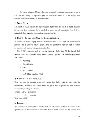 14
The main points of difference between a cvt and a potential transformer is that in
a PT full line voltage is impressed upon the transformer while in cvt line voltage after
standard reduction is applied to the transformer.
F. Wave Trap
It is used in PLCC system to trap frequency higher than 50 Hz. It is lightly inductive
having very less resistance. It is attached at each end of transmission line. It is of
cylindrical shape mounted on top of the transmission line.
G. PLCC ( Power Line Carrier Communication)
In addition to power supply transfer, transmission line is also used for communication
purpose. This is done by PLCC system. Here line conductors itself are used as channel
for carrying information between two end of line.
The PLCC system is used to trap the frequency higher than 50 Hz through high
inductance and low resistance along with a coupling capacitor. The main components of
PLCC are :-
 Wave trap
 Co-axial cable
 CVT
 PLCC cabinet
 LMU ( Line matching Unit)
H. Current Transformer (CT)
These are used for stepping down AC current from higher value to lower value for
measurement, protection and control. Here N2 gas is used to prevent oil from moisture.
Its secondary winding has 5 cores.
Terminal 1,2,4,5 – protection
3 - Metering
Turns ratio - 800/1
I. Isolator
The isolators can be thought of switches that can either make or break the circuit at the
operator’s wish. The difference of an isolator from a circuit breaker can be realized from
 