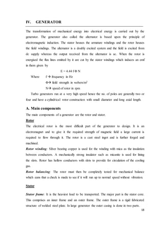 18
IV. GENERATOR
The transformation of mechanical energy into electrical energy is carried out by the
generator. The generator also called the alternator is based upon the principle of
electromagnetic induction. The stator houses the armature windings and the rotor houses
the field windings. The alternator is a doubly excited system and the field is excited from
dc supply whereas the output received from the alternator is ac. When the rotor is
energised the flux lines emitted by it are cut by the stator windings which induces an emf
in them given by
E = 4.44 f Φ N
Where f  frequency in Hz
Φ field strength in webers/m2
N speed of rotor in rpm
Turbo generators run at a very high speed hence the no. of poles are generally two or
four and have a cylindrical rotor construction with small diameter and long axial length.
A. Main components
The main components of a generator are the rotor and stator.
Rotor
The electrical rotor is the most difficult part of the generator to design. It is an
electromagnet and to give it the required strength of magnetic field a large current is
required to flow through it. The rotor is a cast steel ingot and is further forged and
machined.
Rotor winding: Silver bearing copper is used for the winding with mica as the insulation
between conductors. A mechanically strong insulator such as micanite is used for lining
the slots. Rotor has hollow conductors with slots to provide for circulation of the cooling
gas.
Rotor balancing: The rotor must then be completely tested for mechanical balance
which eans that a check is made to see if it will run up to normal speed without vibration.
Stator
Stator frame: It is the heaviest load to be transported. The major part is the stator core.
This comprises an inner frame and an outer frame. The outer frame is a rigid fabricated
structure of welded steel plate. In large generator the outer casing is done in two parts.
 