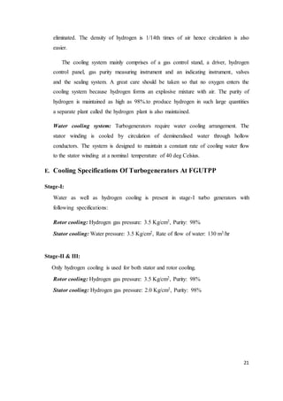 21
eliminated. The density of hydrogen is 1/14th times of air hence circulation is also
easier.
The cooling system mainly comprises of a gas control stand, a driver, hydrogen
control panel, gas purity measuring instrument and an indicating instrument, valves
and the sealing system. A great care should be taken so that no oxygen enters the
cooling system because hydrogen forms an explosive mixture with air. The purity of
hydrogen is maintained as high as 98%.to produce hydrogen in such large quantities
a separate plant called the hydrogen plant is also maintained.
Water cooling system: Turbogenerators require water cooling arrangement. The
stator winding is cooled by circulation of demineralised water through hollow
conductors. The system is designed to maintain a constant rate of cooling water flow
to the stator winding at a nominal temperature of 40 deg Celsius.
E. Cooling Specifications Of Turbogenerators At FGUTPP
Stage-I:
Water as well as hydrogen cooling is present in stage-I turbo generators with
following specifications:
Rotor cooling: Hydrogen gas pressure: 3.5 Kg/cm2, Purity: 98%
Stator cooling: Water pressure: 3.5 Kg/cm2, Rate of flow of water: 130 m3/hr
Stage-II & III:
Only hydrogen cooling is used for both stator and rotor cooling.
Rotor cooling: Hydrogen gas pressure: 3.5 Kg/cm2, Purity: 98%
Stator cooling: Hydrogen gas pressure: 2.0 Kg/cm2, Purity: 98%
 