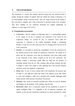 22
V. TRANSFORMERS
The transformer is a device that transfers electrical energy from one electrical circuit to
another through the medium of magnetic field and without the change of frequency. It is
an electromagnetic energy conversion device, since the energy received by the primary is
first converted to magnetic and is then reconverted to electrical energy in the secondary.
Thus these windings are not connected electrically but coupled magnetically. Its
efficiency is in the range of 97 to 98 %.
A. Transformeraccessories
 Conservator: with the variation of temperature there is a corresponding variation
in the volume of oil due to expansion and contraction of oil caused by the
temperature change. To account for this, an expansion vessel called the
conservator is connected to the outside atmosphere through a dehydrating
breather to keep the air in the conservator dry. An oil gauge shows the level of oil
in the conservator.
 Breather: it is provided to prevent the contamination of oil in the conservator by
the moisture present in the outside air entering the conservator. The outside air is
drawn into the conservator every time the transformer cools down which results
in the contraction of the volume occupied by the oil in the conservator. The
breather contains a desiccators usually Silica gel which has the property of
absorbing moisture from the air. After sometime silica gel gets saturated and then
it changes it colour from purple to pink indicating that it has become saturated
and hence needs to be replaced or regenerated.
 Relief vent: In case of severe internal fault in the transformer, the pressure may
be built to a very high level which may result in the explosion in the tank. Hence
to avoid such condition a relief vent is provided with a bakelite diaphragm which
breaks beyond certain pressure and releases the pressure.
 Bushings: they consist of concentric porcelain discs which are used for insulation
and bringing out the terminals of the windings from the tank.
 Buchcholtz relay: this is a protection scheme for the transformer to protect of
against anticipated faults. It is applicable to the oil immersed transformer and
depends on the fact that transformer breakdowns are always preceded by violent
 