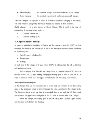 28
 Float charging: It is constant voltage mode and works as a trickle charger.
 Boost charging: It is constant current mode and works as a quick charger.
Trickles Charger – It operates at 220V. It is used for continuous charging of the battery.
Full time battery is charged by the trickle charger and remains in float condition.
Quick charger – It is also known as Boost Charger. This is used at the time of
overhauling. It operates in two modes –
i. Constant current (CC)
ii. Constant Voltage (CV)
D. Capacity test of battery:
In order to maintain the condition of battery we do a capacity test. For 220V we first
discharge the battery at the rate of 140 A for 10 hrs. through a resistance boxes. We keep
on monitoring the –
 Specific gravity of electrolyte
 Temperature
 Voltage
of each cell. If the voltage level goes below 1.85V, it indicates that the cell is defective
and needs replacement.
For recharging these batteries we charge them in constant current (CC) mode at
the rate of 6% for 1-2 days. During charging the battery gives a total of 270-280 V. In
order to maintain 220 V level we bypass some batteries till the supply is maintained.
Basic operation of charger:
In the charger there are two incomers and at a time only one switches in on. This supply
goes to the contactor which is tapped through the coils according to the voltage levels.
The diodes rectify ac to dc but since it is not ripple free so we apply the LC filter circuit
which lowers the ripple factor and gives us the DC same is the case with 24 V Charger.
From the charger one supply goes to the DCDB (Direct Coupled Digital Board)
and the other to the battery for charging.
 