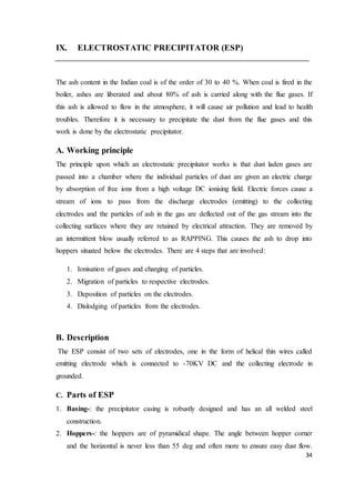 34
IX. ELECTROSTATIC PRECIPITATOR (ESP)
The ash content in the Indian coal is of the order of 30 to 40 %. When coal is fired in the
boiler, ashes are liberated and about 80% of ash is carried along with the flue gases. If
this ash is allowed to flow in the atmosphere, it will cause air pollution and lead to health
troubles. Therefore it is necessary to precipitate the dust from the flue gases and this
work is done by the electrostatic precipitator.
A. Working principle
The principle upon which an electrostatic precipitator works is that dust laden gases are
passed into a chamber where the individual particles of dust are given an electric charge
by absorption of free ions from a high voltage DC ionising field. Electric forces cause a
stream of ions to pass from the discharge electrodes (emitting) to the collecting
electrodes and the particles of ash in the gas are deflected out of the gas stream into the
collecting surfaces where they are retained by electrical attraction. They are removed by
an intermittent blow usually referred to as RAPPING. This causes the ash to drop into
hoppers situated below the electrodes. There are 4 steps that are involved:
1. Ionisation of gases and charging of particles.
2. Migration of particles to respective electrodes.
3. Deposition of particles on the electrodes.
4. Dislodging of particles from the electrodes.
B. Description
The ESP consist of two sets of electrodes, one in the form of helical thin wires called
emitting electrode which is connected to -70KV DC and the collecting electrode in
grounded.
C. Parts of ESP
1. Basing-: the precipitator casing is robustly designed and has an all welded steel
construction.
2. Hoppers-: the hoppers are of pyramidical shape. The angle between hopper corner
and the horizontal is never less than 55 deg and often more to ensure easy dust flow.
 