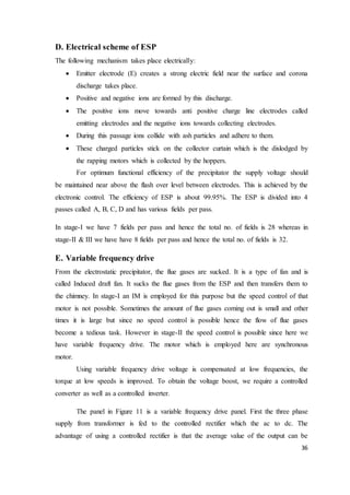 36
D. Electrical scheme of ESP
The following mechanism takes place electrically:
 Emitter electrode (E) creates a strong electric field near the surface and corona
discharge takes place.
 Positive and negative ions are formed by this discharge.
 The positive ions move towards anti positive charge line electrodes called
emitting electrodes and the negative ions towards collecting electrodes.
 During this passage ions collide with ash particles and adhere to them.
 These charged particles stick on the collector curtain which is the dislodged by
the rapping motors which is collected by the hoppers.
For optimum functional efficiency of the precipitator the supply voltage should
be maintained near above the flash over level between electrodes. This is achieved by the
electronic control. The efficiency of ESP is about 99.95%. The ESP is divided into 4
passes called A, B, C, D and has various fields per pass.
In stage-I we have 7 fields per pass and hence the total no. of fields is 28 whereas in
stage-II & III we have have 8 fields per pass and hence the total no. of fields is 32.
E. Variable frequency drive
From the electrostatic precipitator, the flue gases are sucked. It is a type of fan and is
called Induced draft fan. It sucks the flue gases from the ESP and then transfers them to
the chimney. In stage-I an IM is employed for this purpose but the speed control of that
motor is not possible. Sometimes the amount of flue gases coming out is small and other
times it is large but since no speed control is possible hence the flow of flue gases
become a tedious task. However in stage-II the speed control is possible since here we
have variable frequency drive. The motor which is employed here are synchronous
motor.
Using variable frequency drive voltage is compensated at low frequencies, the
torque at low speeds is improved. To obtain the voltage boost, we require a controlled
converter as well as a controlled inverter.
The panel in Figure 11 is a variable frequency drive panel. First the three phase
supply from transformer is fed to the controlled rectifier which the ac to dc. The
advantage of using a controlled rectifier is that the average value of the output can be
 