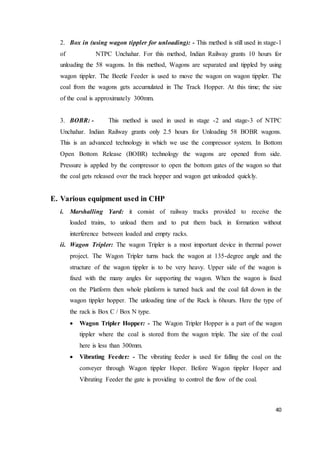 40
2. Box in (using wagon tippler for unloading): - This method is still used in stage-1
of NTPC Unchahar. For this method, Indian Railway grants 10 hours for
unloading the 58 wagons. In this method, Wagons are separated and tippled by using
wagon tippler. The Beetle Feeder is used to move the wagon on wagon tippler. The
coal from the wagons gets accumulated in The Track Hopper. At this time; the size
of the coal is approximately 300mm.
3. BOBR: - This method is used in used in stage -2 and stage-3 of NTPC
Unchahar. Indian Railway grants only 2.5 hours for Unloading 58 BOBR wagons.
This is an advanced technology in which we use the compressor system. In Bottom
Open Bottom Release (BOBR) technology the wagons are opened from side.
Pressure is applied by the compressor to open the bottom gates of the wagon so that
the coal gets released over the track hopper and wagon get unloaded quickly.
E. Various equipment used in CHP
i. Marshalling Yard: it consist of railway tracks provided to receive the
loaded trains, to unload them and to put them back in formation without
interference between loaded and empty racks.
ii. Wagon Tripler: The wagon Tripler is a most important device in thermal power
project. The Wagon Tripler turns back the wagon at 135-degree angle and the
structure of the wagon tippler is to be very heavy. Upper side of the wagon is
fixed with the many angles for supporting the wagon. When the wagon is fixed
on the Platform then whole platform is turned back and the coal fall down in the
wagon tippler hopper. The unloading time of the Rack is 6hours. Here the type of
the rack is Box C / Box N type.
 Wagon Tripler Hopper: - The Wagon Tripler Hopper is a part of the wagon
tippler where the coal is stored from the wagon triple. The size of the coal
here is less than 300mm.
 Vibrating Feeder: - The vibrating feeder is used for falling the coal on the
conveyer through Wagon tippler Hoper. Before Wagon tippler Hoper and
Vibrating Feeder the gate is providing to control the flow of the coal.
 