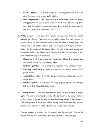 41
 Beetle Charger: - The Beetle charger is a traveling device that is used to
carry the wagon on the wagon tippler platform.
 Dust Suppuration: - Dust Suppuration is a useful device. When the wagon
are tippling then the dust is mixed in the air and that area becomes very dusty
then Dust Suppuration operates and water flows through its points and the
dust settles down. It is an automatic device.
iii. Paddle Feeder: - They have been installed on conveyors below the manual
unloading track hopper. There are 6 nos. of paddle feeders, 3 on each conveyer. 3
Paddle Feeders of each conveyer move to and fro within a limiting range. The
rotating part of the paddle feeder is called as plough wheel. Plough wheel has 6
blades. By the rotation of the plough wheel, the coal of the track hopper gets
accumulated between the blades and is discharged on the conveyor below it. The
main components of paddle feeder are:
 Plough wheel - It is the rotating part consists of 6 blades. It is attached with
the rotor of 3-phase slip ring induction motor.
 Reduction gear box - It is installed to control the speed of plough wheel.
 End limit switch (left or right) - It provides the limiting motion of the
paddle feeders.
 Anti-collision switch - It provides the prevention from collision between two
paddle feeders.
 Interlock system - It is provided for safety purpose. By this, the conveyor
belt moves first then paddle feeder starts.
iv. Vibrating Feeder: - They have been installed below the track hoppers of wagon
tippler. The coal is accumulated over the vibrating feeder so by giving vibrations
to the vibrating feeder we discharge the coal from track hopper to the conveyors.
Their main purpose is to provide uniform feeding on the conveyors. The vibrating
feeders consist of a tray to which vibrator body is fixed on the rear end.
v. Transfer Points: - Transfer Point is provided with flap gate and Conveyer. In
transfer Point the coal is transferred from one conveyer to other conveyer.
 