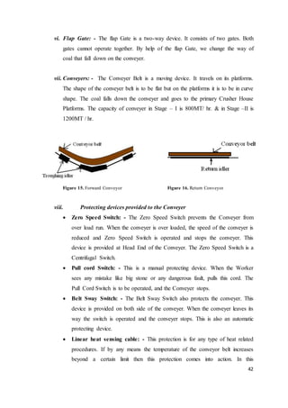 42
vi. Flap Gate: - The flap Gate is a two-way device. It consists of two gates. Both
gates cannot operate together. By help of the flap Gate, we change the way of
coal that fall down on the conveyer.
vii. Conveyers: - The Conveyer Belt is a moving device. It travels on its platforms.
The shape of the conveyer belt is to be flat but on the platforms it is to be in curve
shape. The coal falls down the conveyer and goes to the primary Crusher House
Platforms. The capacity of conveyer in Stage – I is 800MT/ hr. & in Stage –II is
1200MT / hr.
Figure 15. Forward Conveyor Figure 16. Return Conveyor
viii. Protecting devices provided to the Conveyer
 Zero Speed Switch: - The Zero Speed Switch prevents the Conveyer from
over load run. When the conveyer is over loaded, the speed of the conveyer is
reduced and Zero Speed Switch is operated and stops the conveyer. This
device is provided at Head End of the Conveyer. The Zero Speed Switch is a
Centrifugal Switch.
 Pull cord Switch: - This is a manual protecting device. When the Worker
sees any mistake like big stone or any dangerous fault, pulls this cord. The
Pull Cord Switch is to be operated, and the Conveyer stops.
 Belt Sway Switch: - The Belt Sway Switch also protects the conveyer. This
device is provided on both side of the conveyer. When the conveyer leaves its
way the switch is operated and the conveyer stops. This is also an automatic
protecting device.
 Linear heat sensing cable: - This protection is for any type of heat related
procedures. If by any means the temperature of the conveyor belt increases
beyond a certain limit then this protection comes into action. In this
 