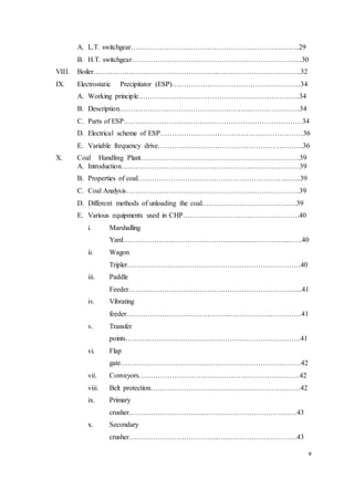 v
A. L.T. switchgear……………………………………………………………..29
B. H.T. switchgear……………………………………………………………...30
VIII. Boiler……………………………………………..……………………………..32
IX. Electrostatic Precipitator (ESP)………………………………………………34
A. Working principle…………………………………………………………..34
B. Description………………………………………………………………….34
C. Parts of ESP…………………………………………………………………34
D. Electrical scheme of ESP……………………………………………………36
E. Variable frequency drive…………………………………………………….36
X. Coal Handling Plant………………………………………………………….39
A. Introduction…………………………………………………………………39
B. Properties of coal…………………………………………………………...39
C. Coal Analysis……………………………………………………………….39
D. Different methods of unloading the coal………………………………….39
E. Various equipments used in CHP………………………………………….40
i. Marshalling
Yard…………………………………….……..…………………….40
ii. Wagon
Tripler……………………………………………………………….40
iii. Paddle
Feeder…………………………………..…………………………...41
iv. Vibrating
feeder……………………………………..…………………………41
v. Transfer
points………………………………….…………………………….41
vi. Flap
gate……………………………….…………………………………42
vii. Conveyors………………………….……………………………….42
viii. Belt protection………………………………………………………42
ix. Primary
crusher…………………………..…………………………………43
x. Secondary
crusher………………………………..……………………………43
 