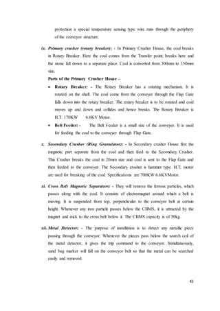 43
protection a special temperature sensing type wire runs through the periphery
of the conveyor structure.
ix. Primary crusher (rotary breaker): - In Primary Crusher House, the coal breaks
in Rotary Breaker. Here the coal comes from the Transfer point; breaks here and
the stone fall down to a separate place. Coal is converted from 300mm to 150mm
size.
Parts of the Primary Crusher House –
 Rotary Breaker: - The Rotary Breaker has a rotating mechanism. It is
rotated on the shaft. The coal come from the conveyer through the Flap Gate
falls down into the rotary breaker. The rotary breaker is to be rotated and coal
moves up and down and collides and hence breaks. The Rotary Breaker is
H.T. 170KW 6.6KV Motor.
 Belt Feeder: - The Belt Feeder is a small size of the conveyer. It is used
for feeding the coal to the conveyer through Flap Gate.
x. Secondary Crusher (Ring Granulator): - In Secondary crusher House first the
magnetic part separate from the coal and then feed to the Secondary Crusher.
This Crusher breaks the coal in 20mm size and coal is sent to the Flap Gate and
then feeded to the conveyer. The Secondary crusher is hammer type. H.T. motor
are used for breaking of the coal. Specifications are 700KW 6.6KVMotor.
xi. Cross Belt Magnetic Separators: - They will remove the ferrous particles, which
passes along with the coal. It consists of electromagnet around which a belt is
moving. It is suspended from top, perpendicular to the conveyor belt at certain
height. Whenever any iron particle passes below the CBMS, it is attracted by the
magnet and stick to the cross belt below it. The CBMS capacity is of 50kg.
xii.Metal Detector: - The purpose of installation is to detect any metallic piece
passing through the conveyor. Whenever the pieces pass below the search coil of
the metal detector, it gives the trip command to the conveyor. Simultaneously,
sand bag marker will fall on the conveyor belt so that the metal can be searched
easily and removed.
 