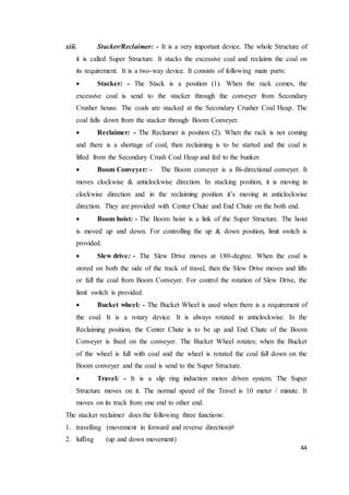 44
xiii. Stacker/Reclaimer: - It is a very important device. The whole Structure of
it is called Super Structure. It stacks the excessive coal and reclaims the coal on
its requirement. It is a two-way device. It consists of following main parts:
 Stacker: - The Stack is a position (1). When the rack comes, the
excessive coal is send to the stacker through the conveyer from Secondary
Crusher house. The coals are stacked at the Secondary Crusher Coal Heap. The
coal falls down from the stacker through Boom Conveyer.
 Reclaimer: - The Reclaimer is position (2). When the rack is not coming
and there is a shortage of coal, then reclaiming is to be started and the coal is
lifted from the Secondary Crush Coal Heap and fed to the bunker.
 Boom Conveyer: - The Boom conveyer is a Bi-directional conveyer. It
moves clockwise & anticlockwise direction. In stacking position, it is moving in
clockwise direction and in the reclaiming position it’s moving in anticlockwise
direction. They are provided with Center Chute and End Chute on the both end.
 Boom hoist: - The Boom hoist is a link of the Super Structure. The hoist
is moved up and down. For controlling the up & down position, limit switch is
provided.
 Slew drive: - The Slew Drive moves at 180-degree. When the coal is
stored on both the side of the track of travel, then the Slew Drive moves and lifts
or fall the coal from Boom Conveyer. For control the rotation of Slew Drive, the
limit switch is provided.
 Bucket wheel: - The Bucket Wheel is used when there is a requirement of
the coal. It is a rotary device. It is always rotated in anticlockwise. In the
Reclaiming position, the Center Chute is to be up and End Chute of the Boom
Conveyer is fixed on the conveyer. The Bucket Wheel rotates; when the Bucket
of the wheel is full with coal and the wheel is rotated the coal fall down on the
Boom conveyer and the coal is send to the Super Structure.
 Travel: - It is a slip ring induction motor driven system. The Super
Structure moves on it. The normal speed of the Travel is 10 meter / minute. It
moves on its track from one end to other end.
The stacker reclaimer does the following three functions:
1. travelling (movement in forward and reverse direction)#
2. luffing (up and down movement)
 