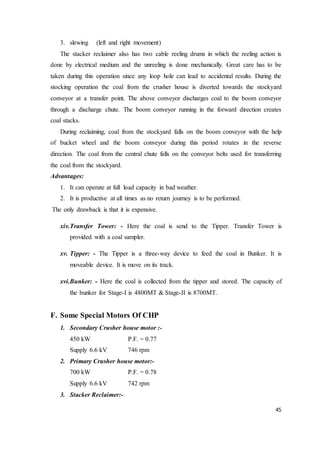 45
3. slewing (left and right movement)
The stacker reclaimer also has two cable reeling drums in which the reeling action is
done by electrical medium and the unreeling is done mechanically. Great care has to be
taken during this operation since any loop hole can lead to accidental results. During the
stocking operation the coal from the crusher house is diverted towards the stockyard
conveyor at a transfer point. The above conveyor discharges coal to the boom conveyor
through a discharge chute. The boom conveyor running in the forward direction creates
coal stacks.
During reclaiming, coal from the stockyard falls on the boom conveyor with the help
of bucket wheel and the boom conveyor during this period rotates in the reverse
direction. The coal from the central chute falls on the conveyor belts used for transferring
the coal from the stockyard.
Advantages:
1. It can operate at full load capacity in bad weather.
2. It is productive at all times as no return journey is to be performed.
The only drawback is that it is expensive.
xiv.Transfer Tower: - Here the coal is send to the Tipper. Transfer Tower is
provided with a coal sampler.
xv. Tipper: - The Tipper is a three-way device to feed the coal in Bunker. It is
moveable device. It is move on its track.
xvi.Bunker: - Here the coal is collected from the tipper and stored. The capacity of
the bunker for Stage-I is 4800MT & Stage-II is 8700MT.
F. Some Special Motors Of CHP
1. Secondary Crusher house motor :-
450 kW P.F. = 0.77
Supply 6.6 kV 746 rpm
2. Primary Crusher house motor:-
700 kW P.F. = 0.78
Supply 6.6 kV 742 rpm
3. Stacker Reclaimer:-
 