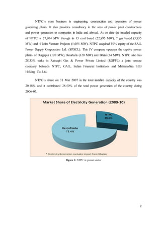 2
NTPC’s core business is engineering, construction and operation of power
generating plants. It also provides consultancy in the area of power plant constructions
and power generation to companies in India and abroad. As on date the installed capacity
of NTPC is 27,904 MW through its 15 coal based (22,895 MW), 7 gas based (3,955
MW) and 4 Joint Venture Projects (1,054 MW). NTPC acquired 50% equity of the SAIL
Power Supply Corporation Ltd. (SPSCL). This JV company operates the captive power
plants of Durgapur (120 MW), Rourkela (120 MW) and Bhilai (74 MW). NTPC also has
28.33% stake in Ratnagiri Gas & Power Private Limited (RGPPL) a joint venture
company between NTPC, GAIL, Indian Financial Institutions and Maharashtra SEB
Holding Co. Ltd.
NTPC’s share on 31 Mar 2007 in the total installed capacity of the country was
20.18% and it contributed 28.50% of the total power generation of the country during
2006-07.
Figure 2. NTPC in power sector
 