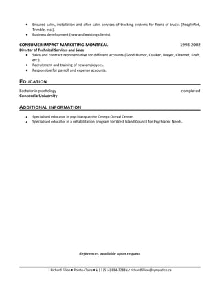 • Ensured sales, installation and after sales services of tracking systems for fleets of trucks (PeopleNet,
Trimble, etc.).
• Business development (new and existing clients).
CONSUMER IMPACT MARKETING-MONTRÉAL 1998-2002
Director of Technical Services and Sales
• Sales and contract representative for different accounts (Good Humor, Quaker, Breyer, Clearnet, Kraft,
etc.).
• Recruitment and training of new employees.
• Responsible for payroll and expense accounts.
EDUCATION
Bachelor in psychology completed
Concordia University
ADDITIONAL INFORMATION
• Specialised educator in psychiatry at the Omega-Dorval Center.
• Specialised educator in a rehabilitation program for West Island Council for Psychiatric Needs.
References available upon request
 Richard Filion  Pointe-Claire |  (514) 694-7288  richardfillion@sympatico.ca
 