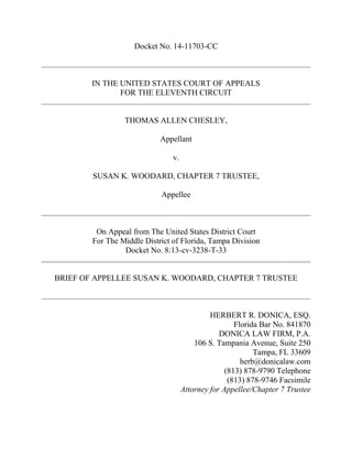 Docket No. 14-11703-CC
IN THE UNITED STATES COURT OF APPEALS
FOR THE ELEVENTH CIRCUIT
THOMAS ALLEN CHESLEY,
Appellant
v.
SUSAN K. WOODARD, CHAPTER 7 TRUSTEE,
Appellee
On Appeal from The United States District Court
For The Middle District of Florida, Tampa Division
Docket No. 8:13-cv-3238-T-33
BRIEF OF APPELLEE SUSAN K. WOODARD, CHAPTER 7 TRUSTEE
HERBERT R. DONICA, ESQ.
Florida Bar No. 841870
DONICA LAW FIRM, P.A.
106 S. Tampania Avenue, Suite 250
Tampa, FL 33609
herb@donicalaw.com
(813) 878-9790 Telephone
(813) 878-9746 Facsimile
Attorney for Appellee/Chapter 7 Trustee
 