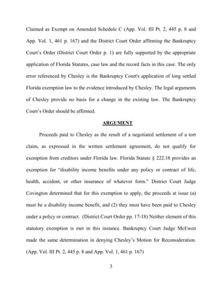 3
Claimed as Exempt on Amended Schedule C (App. Vol. III Pt. 2, 445 p. 8 and
App. Vol. 1, 461 p. 167) and the District Court Order affirming the Bankruptcy
Court’s Order (District Court Order p. 1) are fully supported by the appropriate
application of Florida Statutes, case law and the record facts in this case. The only
error referenced by Chesley is the Bankruptcy Court's application of long settled
Florida exemption law to the evidence introduced by Chesley. The legal arguments
of Chesley provide no basis for a change in the existing law. The Bankruptcy
Court’s Order should be affirmed.
ARGUMENT
Proceeds paid to Chesley as the result of a negotiated settlement of a tort
claim, as expressed in the written settlement agreement, do not qualify for
exemption from creditors under Florida law. Florida Statute § 222.18 provides an
exemption for “disability income benefits under any policy or contract of life,
health, accident, or other insurance of whatever form.” District Court Judge
Covington determined that for this exemption to apply, the proceeds at issue (a)
must be a disability income benefit, and (2) they must have been paid to Chesley
under a policy or contract. (District Court Order pp. 17-18) Neither element of this
statutory exemption is met in this instance. Bankruptcy Court Judge McEwen
made the same determination in denying Chesley’s Motion for Reconsideration.
(App. Vol. III Pt. 2, 445 p. 8 and App. Vol. 1, 461 p. 167)
 