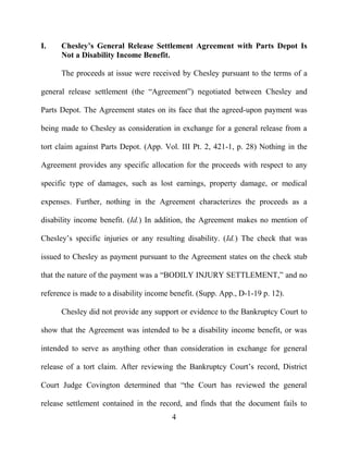 4
I. Chesley’s General Release Settlement Agreement with Parts Depot Is
Not a Disability Income Benefit.
The proceeds at issue were received by Chesley pursuant to the terms of a
general release settlement (the “Agreement”) negotiated between Chesley and
Parts Depot. The Agreement states on its face that the agreed-upon payment was
being made to Chesley as consideration in exchange for a general release from a
tort claim against Parts Depot. (App. Vol. III Pt. 2, 421-1, p. 28) Nothing in the
Agreement provides any specific allocation for the proceeds with respect to any
specific type of damages, such as lost earnings, property damage, or medical
expenses. Further, nothing in the Agreement characterizes the proceeds as a
disability income benefit. (Id.) In addition, the Agreement makes no mention of
Chesley’s specific injuries or any resulting disability. (Id.) The check that was
issued to Chesley as payment pursuant to the Agreement states on the check stub
that the nature of the payment was a “BODILY INJURY SETTLEMENT,” and no
reference is made to a disability income benefit. (Supp. App., D-1-19 p. 12).
Chesley did not provide any support or evidence to the Bankruptcy Court to
show that the Agreement was intended to be a disability income benefit, or was
intended to serve as anything other than consideration in exchange for general
release of a tort claim. After reviewing the Bankruptcy Court’s record, District
Court Judge Covington determined that “the Court has reviewed the general
release settlement contained in the record, and finds that the document fails to
 