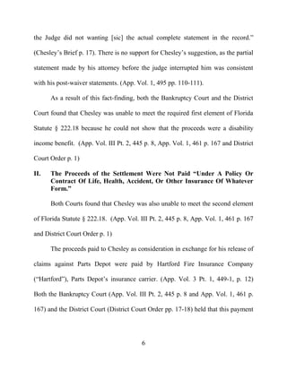 6
the Judge did not wanting [sic] the actual complete statement in the record.”
(Chesley’s Brief p. 17). There is no support for Chesley’s suggestion, as the partial
statement made by his attorney before the judge interrupted him was consistent
with his post-waiver statements. (App. Vol. 1, 495 pp. 110-111).
As a result of this fact-finding, both the Bankruptcy Court and the District
Court found that Chesley was unable to meet the required first element of Florida
Statute § 222.18 because he could not show that the proceeds were a disability
income benefit. (App. Vol. III Pt. 2, 445 p. 8, App. Vol. 1, 461 p. 167 and District
Court Order p. 1)
II. The Proceeds of the Settlement Were Not Paid “Under A Policy Or
Contract Of Life, Health, Accident, Or Other Insurance Of Whatever
Form.”
Both Courts found that Chesley was also unable to meet the second element
of Florida Statute § 222.18. (App. Vol. III Pt. 2, 445 p. 8, App. Vol. 1, 461 p. 167
and District Court Order p. 1)
The proceeds paid to Chesley as consideration in exchange for his release of
claims against Parts Depot were paid by Hartford Fire Insurance Company
(“Hartford”), Parts Depot’s insurance carrier. (App. Vol. 3 Pt. 1, 449-1, p. 12)
Both the Bankruptcy Court (App. Vol. III Pt. 2, 445 p. 8 and App. Vol. 1, 461 p.
167) and the District Court (District Court Order pp. 17-18) held that this payment
 