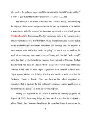 7
falls short of the statutory requirement that such payment be made “under a policy”
in order to qualify for the statutory exemption. (Fla. Stat. § 222.18)
For proceeds to have been considered paid “under a policy,” thus satisfying
the language of the statute, the proceeds must be paid by an insurer to the insured
in compliance with the terms of an insurance agreement between both parties.
(Citation here?) In this instance, Chesley was never a party to the Hartford policy.
The payment at issue was distributed to Chesley from (not under) a casualty policy
issued by Hartford (the insurer) to Parts Depot (the insured); thus, the payment at
issue was not made to Chesley “under the policy” because it was not made as the
result of any insurance agreement between Chesley and Hartford “under which”
terms had been invoked mandating payment from Hartford to Chesley. Rather,
this payment was made to Chesley “from” the policy between Parts Depot and
Hartford as the result of Parts Depot’s agreement with Hartford to insure Parts
Depot against possible tort liability. Chesley was unable to show to either the
Bankruptcy Court or District Court any facts or law which supported his
contention that a payment by the tortfeasor’s insurance carrier qualified as a
payment “under a policy” for disability income purposes.
During oral argument on the Trustee’s motion for summary judgment on
August 20, 2013, Bankruptcy Judge McEwen asked to see this Hartford policy,
telling Chesley that “insurance benefits are for prescribed things. I want to see the
 