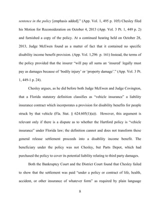 8
sentence in the policy [emphasis added].” (App. Vol. 1, 495 p. 105) Chesley filed
his Motion for Reconsideration on October 4, 2013 (App. Vol. 3 Pt. 1, 449 p. 2)
and furnished a copy of the policy. At a continued hearing held on October 28,
2013, Judge McEwen found as a matter of fact that it contained no specific
disability income benefit provision. (App. Vol. 1,296 p. 161) Instead, the terms of
the policy provided that the insurer “will pay all sums an ‘insured’ legally must
pay as damages because of ‘bodily injury’ or ‘property damage’.” (App. Vol. 3 Pt.
1, 449-1 p. 24).
Chesley argues, as he did before both Judge McEwen and Judge Covington,
that a Florida statutory definition classifies as “vehicle insurance” a liability
insurance contract which incorporates a provision for disability benefits for people
struck by that vehicle (Fla. Stat. § 624.605(1)(a)). However, this argument is
relevant only if there is a dispute as to whether the Hartford policy is “vehicle
insurance” under Florida law; the definition cannot and does not transform these
general release settlement proceeds into a disability income benefit. The
beneficiary under the policy was not Chesley, but Parts Depot, which had
purchased the policy to cover its potential liability relating to third party damages.
Both the Bankruptcy Court and the District Court found that Chesley failed
to show that the settlement was paid “under a policy or contract of life, health,
accident, or other insurance of whatever form” as required by plain language
 