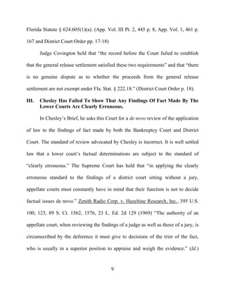 9
Florida Statute § 624.605(1)(a). (App. Vol. III Pt. 2, 445 p. 8, App. Vol. 1, 461 p.
167 and District Court Order pp. 17-18)
Judge Covington held that “the record before the Court failed to establish
that the general release settlement satisfied these two requirements” and that “there
is no genuine dispute as to whether the proceeds from the general release
settlement are not exempt under Fla. Stat. § 222.18.” (District Court Order p. 18).
III. Chesley Has Failed To Show That Any Findings Of Fact Made By The
Lower Courts Are Clearly Erroneous.
In Chesley’s Brief, he asks this Court for a de novo review of the application
of law to the findings of fact made by both the Bankruptcy Court and District
Court. The standard of review advocated by Chesley is incorrect. It is well settled
law that a lower court’s factual determinations are subject to the standard of
“clearly erroneous.” The Supreme Court has held that “in applying the clearly
erroneous standard to the findings of a district court sitting without a jury,
appellate courts must constantly have in mind that their function is not to decide
factual issues de novo.” Zenith Radio Corp. v. Hazeltine Research, Inc., 395 U.S.
100, 123, 89 S. Ct. 1562, 1576, 23 L. Ed. 2d 129 (1969) “The authority of an
appellate court, when reviewing the findings of a judge as well as those of a jury, is
circumscribed by the deference it must give to decisions of the trier of the fact,
who is usually in a superior position to appraise and weigh the evidence.” (Id.)
 