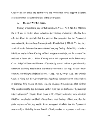 10
Chesley has not made any reference to the record that would support different
conclusions than the determinations of the lower courts.
A. The Jury Verdict Form.
Chesley argues that a jury verdict form (App. Vol. 3, Pt. 2, 323-1 p. 73) from
the civil trial on his tort claim indicates a jury finding of disability. Chesley then
asks this Court to conclude that this supports his contention that the Agreement
was a disability income benefit exempt under Florida Stat. § 222.18. Yet this jury
verdict form in fact contains no mention of any jury finding of disability; nor does
it indicate any belief that Chesley suffered any permanent injury as the result of the
accident at issue. (Id.). When Chesley made this argument to the Bankruptcy
Court, Judge McEwen told him that “if somebody wanted to have a special verdict
form with disability benefits in it, they should've written it that way. We don't know
what the jury thought [emphasis added].” (App. Vol. 1, 495 p. 103). The District
Court, in ruling that the Agreement was a negotiated transaction with consideration
in exchange for a release of claim. In doing so, Judge Covington pointed out that
“the Court is mindful that the special verdict form was not the basis of the personal
injury settlement.” (District Court Order p. 18). Chesley ostensibly now asks that
this Court simply disregard both of these lower court findings of fact, as well as the
plain language of the jury verdict form, to support his claim that the Agreement
was actually a disability income benefit. Chesley makes no argument or reference
 