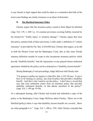 11
to any factual or legal support that could be taken as a contention that both of the
lower court findings are clearly erroneous or an abuse of discretion.
B. The Hartford Insurance Policy
Chesley argues that the insurance policy issued to Parts Depot by Hartford
(App. Vol. 3 Pt. 1, 449-1 p. 12) contains provisions covering liability incurred by
the insured for “‘bodily injury’ or ‘property damage’.” Chesley argues that since
this policy contains both of these provisions, it falls under a definition of “vehicle
insurance” as provided by Fla. Stat. § 624.605(1)(a). Chesley then argues, as he did
to both the District Court and the Bankruptcy Court, that as that same Florida
statutory definition extends its scope to also incorporate insurance policies which
provide “disability benefits,” that the Agreement--or any general release settlement
agreement--funded by the policy can be construed as a “disability income benefit.”
During Bankruptcy Court proceedings, Judge McEwen told Chesley that
“I’m going to confine my inquiry to what [Fla. Stat. § 222.18] says. It says I
have to be looking at a policy, any kind of policy that provides a disability
benefit. And that’s why I need to see the policy…I don’t have a record that
says that your settlement comes from an insurance policy that provides
disability settlement benefits…Is that phrase anywhere in the policy?”
(App. Vol. 1, 495 pp. 93-94).
At a subsequent hearing, after Chesley had located and submitted a copy of the
policy to the Bankruptcy Court, Judge McEwen asked Chesley, “Show me in the
Hartford [policy] where it says that disability income benefits are covered…Show
me what paragraph it is.” (App. Vol. 1, 496 p. 159). After Chesley conceded that
 