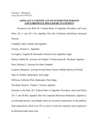 i
Chesley v. Woodard
Case No.14-11703-CC
APPELLEE’S CERTIFICATE OF INTERESTED PERSONS
AND CORPORATE DISCLOSURE STATEMENT
Pursuant to the Rule 26.1 Federal Rules of Appellate Procedure, and Local
Rules 26.1-1 and 28-1 (b), Appellee files this Certificate identifying Interested
Persons:
Campbell, John, Creditor and Appellee
Chesley, Thomas S., Appellant
Covington, Virginia M. Hernandez, District Court Appellate Judge
Donica, Herbert R., Attorney for Chapter 7 Trustee Susan K. Woodard, Appellee
Hooi, Michael J., Attorney for John Campbell
Lambers, Benjamin, Assistant United States Trustee, Middle District of Florida
May, K. Rodney, Bankruptcy Trial Judge
McEwen, Catherine Peek, Bankruptcy Trial Judge
Woodard, Susan K., Chapter 7 Trustee, Appellee
Pursuant to the Rule 26.1 Federal Rule of Appellate Procedure, and Local Rules
26.1-1 and 28-I(b), Appellee files this Corporate Disclosure Statement: Appellee is
an individual person. Accordingly, there are no parent corporations or any publicly
held corporations which own 10% or more of relevant corporate stock required to
be disclosed under these rules
 