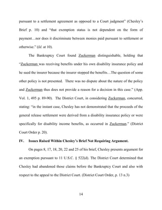 14
pursuant to a settlement agreement as opposed to a Court judgment” (Chesley’s
Brief p. 10) and “that exemption status is not dependent on the form of
payment…nor does it discriminate between monies paid pursuant to settlement or
otherwise.” (Id. at 10).
The Bankruptcy Court found Zuckerman distinguishable, holding that
“Zuckerman was receiving benefits under his own disability insurance policy and
he sued the insurer because the insurer stopped the benefits…The question of some
other policy is not presented. There was no dispute about the nature of the policy
and Zuckerman thus does not provide a reason for a decision in this case.” (App.
Vol. 1, 495 p. 89-90). The District Court, in considering Zuckerman, concurred,
stating: “in the instant case, Chesley has not demonstrated that the proceeds of the
general release settlement were derived from a disability insurance policy or were
specifically for disability income benefits, as occurred in Zuckerman.” (District
Court Order p. 20).
IV. Issues Raised Within Chesley’s Brief Not Requiring Argument.
On pages 8, 17, 18, 20, 22 and 25 of his brief, Chesley presents argument for
an exemption pursuant to 11 U.S.C. § 522(d). The District Court determined that
Chesley had abandoned those claims before the Bankruptcy Court and also with
respect to the appeal to the District Court. (District Court Order, p. 13 n.3)
 