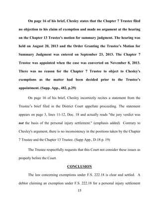 15
On page 16 of his brief, Chesley states that the Chapter 7 Trustee filed
no objection to his claim of exemption and made no argument at the hearing
on the Chapter 13 Trustee's motion for summary judgment. The hearing was
held on August 20, 2013 and the Order Granting the Trustee’s Motion for
Summary Judgment was entered on September 23, 2013. The Chapter 7
Trustee was appointed when the case was converted on November 8, 2013.
There was no reason for the Chapter 7 Trustee to object to Chesley's
exemptions as the matter had been decided prior to the Trustee’s
appointment. (Supp. App., 482, p.29)
On page 16 of his brief, Chesley incorrectly recites a statement from the
Trustee’s brief filed in the District Court appellate proceeding. The statement
appears on page 3, lines 11-12, Doc. 18 and actually reads "the jury verdict was
not the basis of the personal injury settlement." (emphasis added) Contrary to
Chesley's argument, there is no inconsistency in the positions taken by the Chapter
7 Trustee and the Chapter 13 Trustee. (Supp App., D-18 p. 19)
The Trustee respectfully requests that this Court not consider these issues as
properly before the Court.
CONCLUSION
The law concerning exemptions under F.S. 222.18 is clear and settled. A
debtor claiming an exemption under F.S. 222.18 for a personal injury settlement
 
