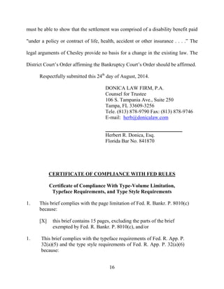 16
must be able to show that the settlement was comprised of a disability benefit paid
"under a policy or contract of life, health, accident or other insurance . . . .” The
legal arguments of Chesley provide no basis for a change in the existing law. The
District Court’s Order affirming the Bankruptcy Court’s Order should be affirmed.
Respectfully submitted this 24th
day of August, 2014.
DONICA LAW FIRM, P.A.
Counsel for Trustee
106 S. Tampania Ave., Suite 250
Tampa, FL 33609-3256
Tele. (813) 878-9790 Fax: (813) 878-9746
E-mail: herb@donicalaw.com
______________________________
Herbert R. Donica, Esq.
Florida Bar No. 841870
CERTIFICATE OF COMPLIANCE WITH FED RULES
Certificate of Compliance With Type-Volume Limitation,
Typeface Requirements, and Type Style Requirements
1. This brief complies with the page limitation of Fed. R. Bankr. P. 8010(c)
because:
[X] this brief contains 15 pages, excluding the parts of the brief
exempted by Fed. R. Bankr. P. 8010(c), and/or
1. This brief complies with the typeface requirements of Fed. R. App. P.
32(a)(5) and the type style requirements of Fed. R. App. P. 32(a)(6)
because:
 