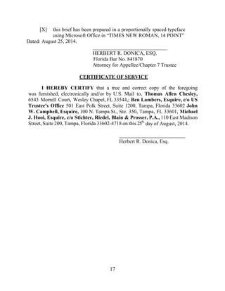 17
[X] this brief has been prepared in a proportionally spaced typeface
using Microsoft Office in “TIMES NEW ROMAN, 14 POINT”
Dated: August 25, 2014.
_____________________________
HERBERT R. DONICA, ESQ.
Florida Bar No. 841870
Attorney for Appellee/Chapter 7 Trustee
CERTIFICATE OF SERVICE
I HEREBY CERTIFY that a true and correct copy of the foregoing
was furnished, electronically and/or by U.S. Mail to, Thomas Allen Chesley,
6543 Morrell Court, Wesley Chapel, FL 33544,; Ben Lambers, Esquire, c/o US
Trustee's Office 501 East Polk Street, Suite 1200, Tampa, Florida 33602 John
W. Campbell, Esquire, 100 N. Tampa St., Ste. 350, Tampa, FL 33601, Michael
J. Hooi, Esquire, c/o Stichter, Riedel, Blain & Prosser, P.A., 110 East Madison
Street, Suite 200, Tampa, Florida 33602-4718 on this 25th
day of August, 2014.
Herbert R. Donica, Esq.
 