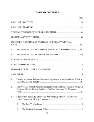 ii
TABLE OF CONTENTS
Page
TABLE OF CONTENTS…………………………………………………………..ii
TABLE OF CITATIONS………………………………………………………….iv
STATEMENT REGARDING ORAL ARGUMENT…………………………..…vi
PRELIMINARY STATEMENT…...…………………………………………...…vi
TRUSTEE’S ADOPTION OF PORTIONS OF CHESLEY’S INITIAL
BRIEF..…………………………………………………………………………...vii
A. STATEMENT OF THE BASIS OF APPELLATE JURISDICITION….,,.vii
B. STATEMENT OF THE ISSUES PRESENTED…………………………..vii
STATEMENT OF THE CASE….…………………………...………………….…1
STANDARD OF REVIEW……………………………………………………...…1
SUMMARY OF TRUSTEE’S ARGUMENT…………………..……………….…2
ARGUMENT……………………………………………………………………….3
I. Chesley’s General Release Settlement Agreement with Parts Depot Is Not a
Disability Income Benefit..........................................................................…4
II. The Proceeds of the Settlement Proceeds Were Not Paid “Under A Policy Or
Contract Of Life, Health, Accident, Or Other Insurance Of Whatever
Form.”…………………………………………………………………….....6
III. Chesley Has Failed To Show That Any Findings of Fact Made By The
Lower Courts Are Clearly Erroneous……………………………………….9
A. The Jury Verdict Form………………………………………………10
B. The Hartford Insurance Policy…………………...………………….11
 