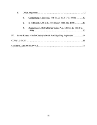 iii
C. Other Arguments…………………………………………………….12
1. Goldenberg v. Sawczak, 791 So. 2d 1078 (Fla. 2001)……….12
2. In re Benedict, 88 B.R. 387 (Bankr. M.D. Fla. 1988)………..13
3. Zuckerman v. Hofrichter & Quiat, P.A., 646 So. 2d 187 (Fla.
1994)………………………………………………………….13
IV. Issues Raised Within Chesley's Brief Not Requiring Argument……..........14
CONCLUSION…………………………………………………………………...15
CERTIFICATE Of SERVICE……………………………………………..……..17
 