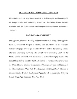 vi
STATEMENT REGARDING ORAL ARGUMENT
The Appellee does not request oral argument as the issues presented in this appeal
are straightforward and resolved by settled law. The briefs present adequate
arguments such that oral argument would not provide any additional assistance to
this Court.
PRELIMINARY STATEMENT
The Appellant, Thomas A. Chesley, will be referred to as "Chesley." The Appellee,
Susan K Woodward, Chapter 7 Trustee, will be referred to as "Trustee."
References to pages in Chesley's Initial Brief will be made in the following format:
Chesley’s Brief (page numbers). The United States Bankruptcy Court for the
Middle District of Florida will be referred to as the "Bankruptcy Court." The
United States District Court for the Middle District of Florida will be referred to as
the "District Court." Citations to documents in Chesley's Appendix will be made in
the following format: “App. Vol. (No.) Document (No.) Page (No.)” Citations to
documents in the Trustee's Supplemental Appendix will be made in the following
format: “Supp. App. Document (No.) Page (No.)”
 